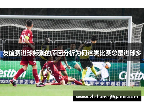 友谊赛进球频繁的原因分析为何这类比赛总是进球多 友谊赛进球频繁的原因分析为何这类比赛总是进球多