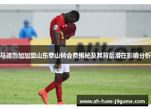 马德鲁加加盟山东泰山转会费揭秘及其背后潜在影响分析