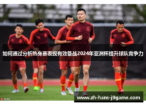 如何通过分析热身赛表现有效备战2024年亚洲杯提升球队竞争力 如何通过分析热身赛表现有效备战2024年亚洲杯提升球队竞争力