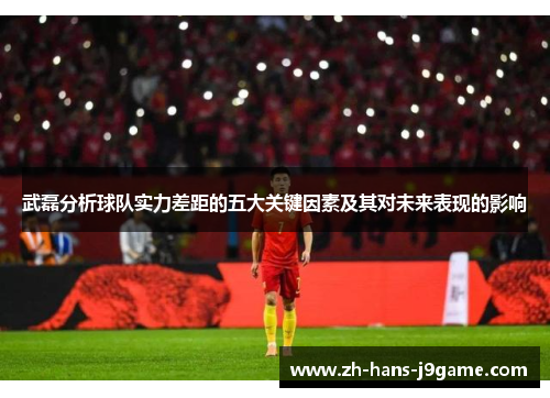 武磊分析球队实力差距的五大关键因素及其对未来表现的影响