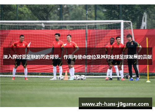 深入探讨亚足联的历史背景、作用与使命定位及其对全球足球发展的贡献