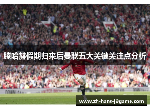 滕哈赫假期归来后曼联五大关键关注点分析