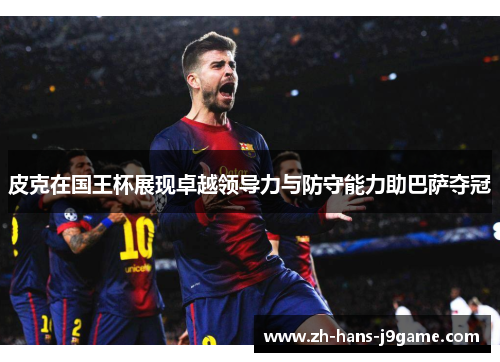 皮克在国王杯展现卓越领导力与防守能力助巴萨夺冠